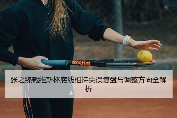 张之臻戴维斯杯底线相持失误复盘与调整方向全解析