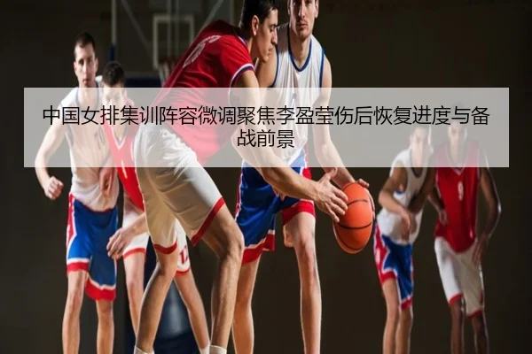 中国女排集训阵容微调聚焦李盈莹伤后恢复进度与备战前景