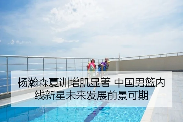 杨瀚森夏训增肌显著 中国男篮内线新星未来发展前景可期